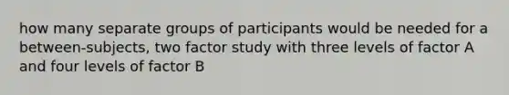 how many separate groups of participants would be needed for a between-subjects, two factor study with three levels of factor A and four levels of factor B