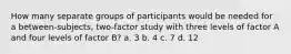 How many separate groups of participants would be needed for a between-subjects, two-factor study with three levels of factor A and four levels of factor B? a. 3 b. 4 c. 7 d. 12