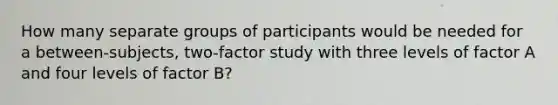 How many separate groups of participants would be needed for a between-subjects, two-factor study with three levels of factor A and four levels of factor B?