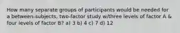 How many separate groups of participants would be needed for a between-subjects, two-factor study w/three levels of factor A & four levels of factor B? a) 3 b) 4 c) 7 d) 12