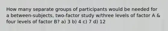 How many separate groups of participants would be needed for a between-subjects, two-factor study w/three levels of factor A & four levels of factor B? a) 3 b) 4 c) 7 d) 12