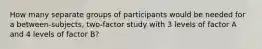 How many separate groups of participants would be needed for a between-subjects, two-factor study with 3 levels of factor A and 4 levels of factor B?