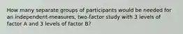 How many separate groups of participants would be needed for an independent-measures, two-factor study with 3 levels of factor A and 3 levels of factor B?