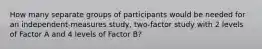 How many separate groups of participants would be needed for an independent-measures study, two-factor study with 2 levels of Factor A and 4 levels of Factor B?