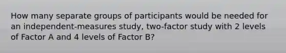 How many separate groups of participants would be needed for an independent-measures study, two-factor study with 2 levels of Factor A and 4 levels of Factor B?