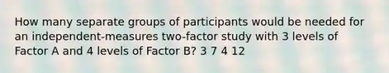 How many separate groups of participants would be needed for an independent-measures two-factor study with 3 levels of Factor A and 4 levels of Factor B? 3 7 4 12