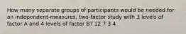 How many separate groups of participants would be needed for an independent-measures, two-factor study with 3 levels of factor A and 4 levels of factor B? 12 7 3 4