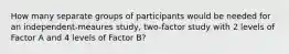 How many separate groups of participants would be needed for an independent-meaures study, two-factor study with 2 levels of Factor A and 4 levels of Factor B?