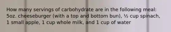 How many servings of carbohydrate are in the following meal: 5oz. cheeseburger (with a top and bottom bun), ½ cup spinach, 1 small apple, 1 cup whole milk, and 1 cup of water