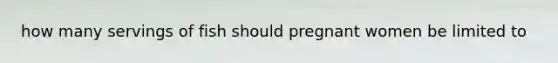 how many servings of fish should pregnant women be limited to