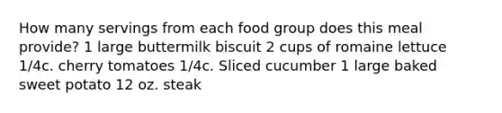 How many servings from each food group does this meal provide? 1 large buttermilk biscuit 2 cups of romaine lettuce 1/4c. cherry tomatoes 1/4c. Sliced cucumber 1 large baked sweet potato 12 oz. steak