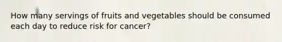 How many servings of fruits and vegetables should be consumed each day to reduce risk for cancer?