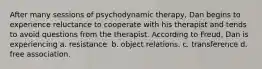 After many sessions of psychodynamic therapy, Dan begins to experience reluctance to cooperate with his therapist and tends to avoid questions from the therapist. According to Freud, Dan is experiencing a. resistance. b. object relations. c. transference d. free association.