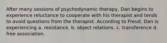 After many sessions of psychodynamic therapy, Dan begins to experience reluctance to cooperate with his therapist and tends to avoid questions from the therapist. According to Freud, Dan is experiencing a. resistance. b. object relations. c. transference d. free association.