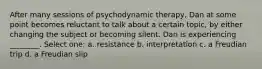 After many sessions of psychodynamic therapy, Dan at some point becomes reluctant to talk about a certain topic, by either changing the subject or becoming silent. Dan is experiencing ________. Select one: a. resistance b. interpretation c. a Freudian trip d. a Freudian slip