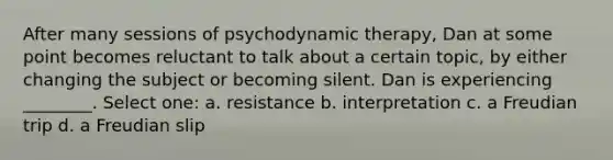 After many sessions of psychodynamic therapy, Dan at some point becomes reluctant to talk about a certain topic, by either changing the subject or becoming silent. Dan is experiencing ________. Select one: a. resistance b. interpretation c. a Freudian trip d. a Freudian slip