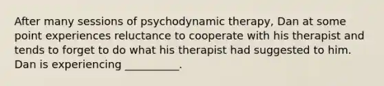 After many sessions of psychodynamic therapy, Dan at some point experiences reluctance to cooperate with his therapist and tends to forget to do what his therapist had suggested to him. Dan is experiencing __________.