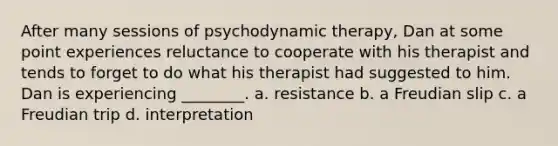 After many sessions of psychodynamic therapy, Dan at some point experiences reluctance to cooperate with his therapist and tends to forget to do what his therapist had suggested to him. Dan is experiencing ________. a. resistance b. a Freudian slip c. a Freudian trip d. interpretation