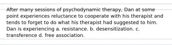 After many sessions of psychodynamic therapy, Dan at some point experiences reluctance to cooperate with his therapist and tends to forget to do what his therapist had suggested to him. Dan is experiencing a. resistance. b. desensitization. c. transference d. free association.