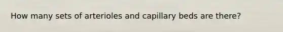 How many sets of arterioles and capillary beds are there?