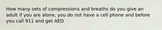 How many sets of compressions and breaths do you give an adult if you are alone, you do not have a cell phone and before you call 911 and get AED