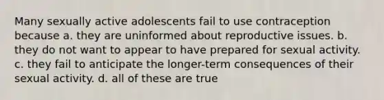 Many sexually active adolescents fail to use contraception because a. they are uninformed about reproductive issues. b. they do not want to appear to have prepared for sexual activity. c. they fail to anticipate the longer-term consequences of their sexual activity. d. all of these are true