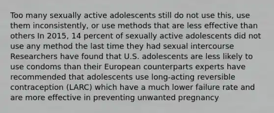 Too many sexually active adolescents still do not use this, use them inconsistently, or use methods that are less effective than others In 2015, 14 percent of sexually active adolescents did not use any method the last time they had sexual intercourse Researchers have found that U.S. adolescents are less likely to use condoms than their European counterparts experts have recommended that adolescents use long-acting reversible contraception (LARC) which have a much lower failure rate and are more effective in preventing unwanted pregnancy