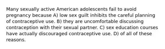 Many sexually active American adolescents fail to avoid pregnancy because A) low sex guilt inhibits the careful planning of contraceptive use. B) they are uncomfortable discussing contraception with their sexual partner. C) sex education courses have actually discouraged contraceptive use. D) of all of these reasons.