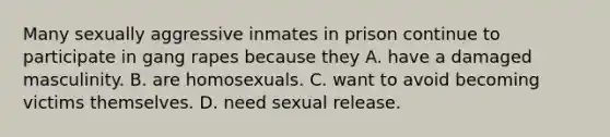 Many sexually aggressive inmates in prison continue to participate in gang rapes because they A. have a damaged masculinity. B. are homosexuals. C. want to avoid becoming victims themselves. D. need sexual release.