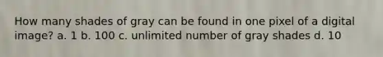 How many shades of gray can be found in one pixel of a digital image? a. 1 b. 100 c. unlimited number of gray shades d. 10