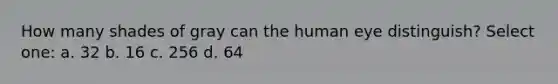 How many shades of gray can the human eye distinguish? Select one: a. 32 b. 16 c. 256 d. 64