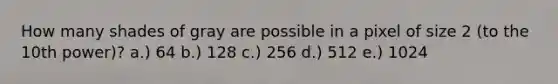 How many shades of gray are possible in a pixel of size 2 (to the 10th power)? a.) 64 b.) 128 c.) 256 d.) 512 e.) 1024