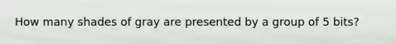 How many shades of gray are presented by a group of 5 bits?