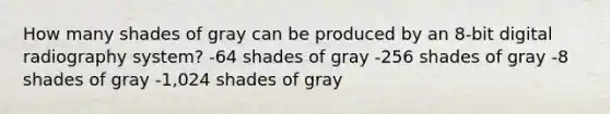 How many shades of gray can be produced by an 8-bit digital radiography system? -64 shades of gray -256 shades of gray -8 shades of gray -1,024 shades of gray