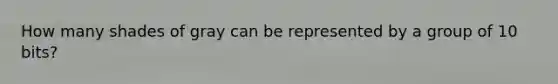 How many shades of gray can be represented by a group of 10 bits?