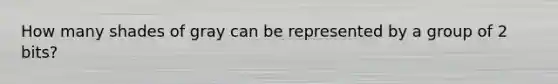 How many shades of gray can be represented by a group of 2 bits?