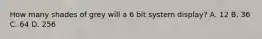 How many shades of grey will a 6 bit system display? A. 12 B. 36 C. 64 D. 256