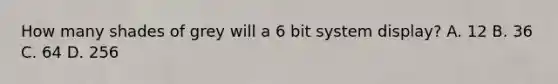 How many shades of grey will a 6 bit system display? A. 12 B. 36 C. 64 D. 256