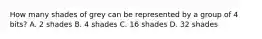 How many shades of grey can be represented by a group of 4 bits? A. 2 shades B. 4 shades C. 16 shades D. 32 shades