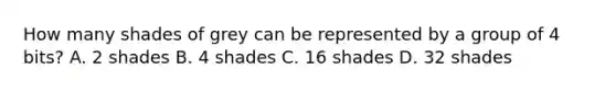 How many shades of grey can be represented by a group of 4 bits? A. 2 shades B. 4 shades C. 16 shades D. 32 shades