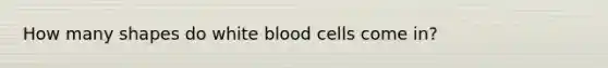 How many shapes do white blood cells come in?