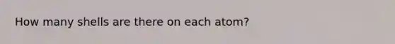 How many shells are there on each atom?