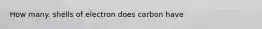 How many. shells of electron does carbon have