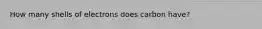 How many shells of electrons does carbon have?