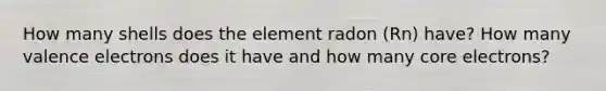 How many shells does the element radon (Rn) have? How many valence electrons does it have and how many core electrons?