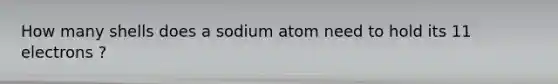 How many shells does a sodium atom need to hold its 11 electrons ?