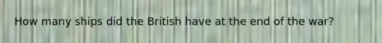 How many ships did the British have at the end of the war?