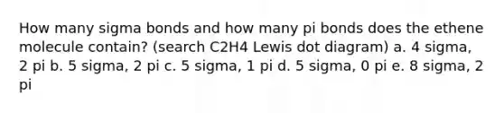 How many sigma bonds and how many pi bonds does the ethene molecule contain? (search C2H4 Lewis dot diagram) a. 4 sigma, 2 pi b. 5 sigma, 2 pi c. 5 sigma, 1 pi d. 5 sigma, 0 pi e. 8 sigma, 2 pi