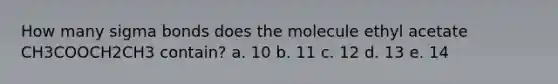 How many sigma bonds does the molecule ethyl acetate CH3COOCH2CH3 contain? a. 10 b. 11 c. 12 d. 13 e. 14