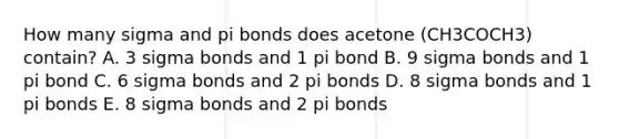 How many sigma and pi bonds does acetone (CH3COCH3) contain? A. 3 sigma bonds and 1 pi bond B. 9 sigma bonds and 1 pi bond C. 6 sigma bonds and 2 pi bonds D. 8 sigma bonds and 1 pi bonds E. 8 sigma bonds and 2 pi bonds